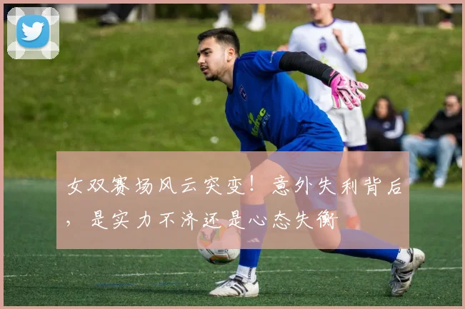 女双赛场风云突变！意外失利背后，是实力不济还是心态失衡