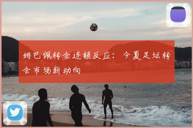 姆巴佩转会连锁反应：今夏足坛转会市场新动向
