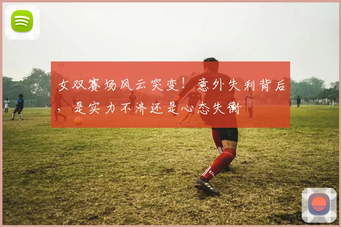 女双赛场风云突变！意外失利背后，是实力不济还是心态失衡