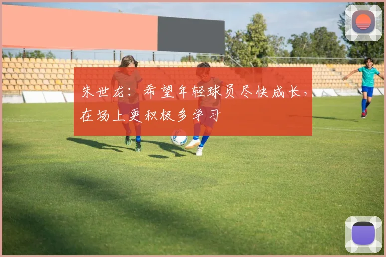 朱世龙：希望年轻球员尽快成长，在场上更积极多学习