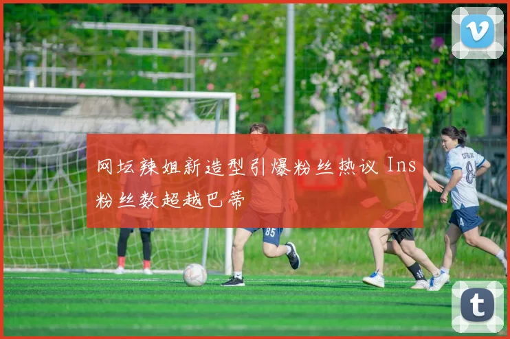 网坛辣姐新造型引爆粉丝热议 Ins粉丝数超越巴蒂