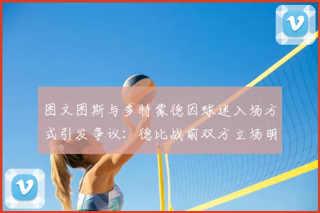 图文图斯与多特蒙德因球迷入场方式引发争议：德比战前双方立场明确