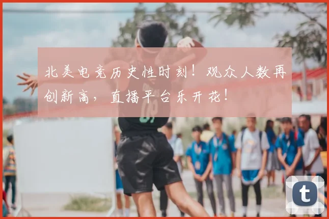 北美电竞历史性时刻！观众人数再创新高，直播平台乐开花！