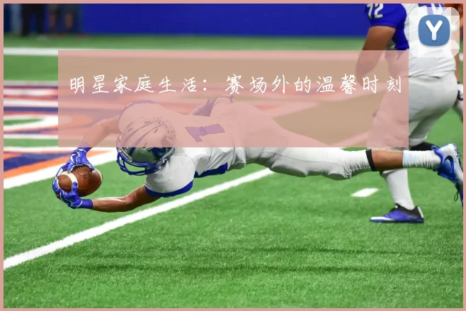 明星家庭生活:赛场外的温馨时刻