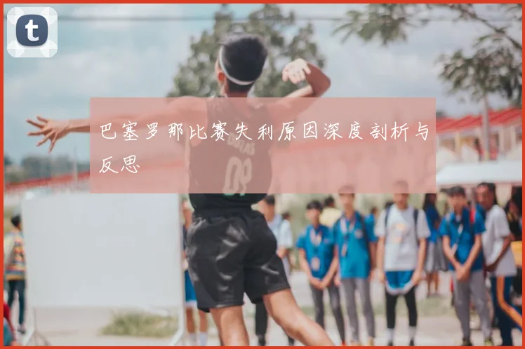 巴塞罗那比赛失利原因深度剖析与反思