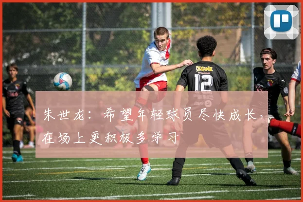朱世龙:希望年轻球员尽快成长,在场上更积极多学习