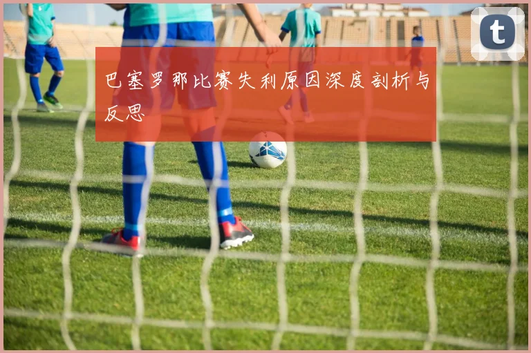 巴塞罗那比赛失利原因深度剖析与反思