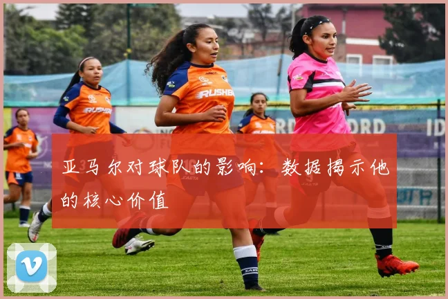 亚马尔对球队的影响：数据揭示他的核心价值