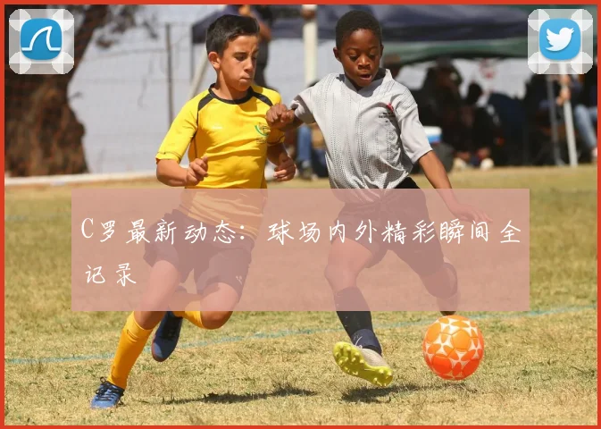 C罗最新动态：球场内外精彩瞬间全记录